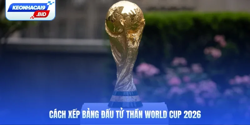 Cách xếp bảng đấu tử thần World Cup 2026